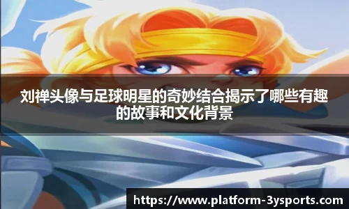 刘禅头像与足球明星的奇妙结合揭示了哪些有趣的故事和文化背景