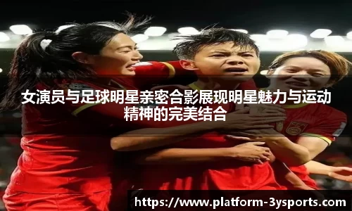 女演员与足球明星亲密合影展现明星魅力与运动精神的完美结合